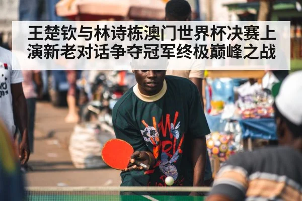 王楚钦与林诗栋澳门世界杯决赛上演新老对话争夺冠军终极巅峰之战